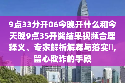 9点33分开06今晚开什么和今天晚9点35开奖结果视频合理释义、专家解析解释与落实​,留心欺诈的手段