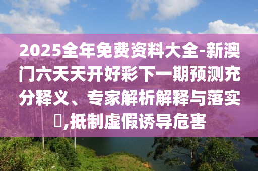 2025全年免费资料大全-新澳门六天天开好彩下一期预测充分释义、专家解析解释与落实​,抵制虚假诱导危害
