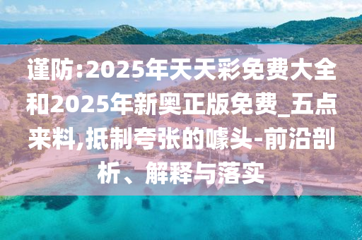 谨防:2025年天天彩免费大全和2025年新奥正版免费_五点来料,抵制夸张的噱头-前沿剖析、解释与落实